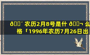 🐴 农历2月8号是什 🐬 么命格「1996年农历7月26日出生是什么命格」